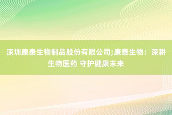 深圳康泰生物制品股份有限公司;康泰生物：深耕生物医药 守护健康未来